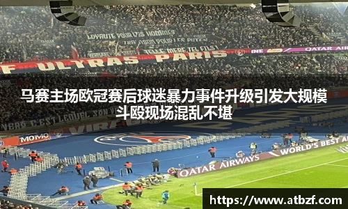 马赛主场欧冠赛后球迷暴力事件升级引发大规模斗殴现场混乱不堪