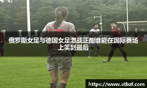 俄罗斯女足与德国女足激战正酣谁能在国际赛场上笑到最后