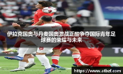 伊拉克国奥与丹麦国奥激战正酣争夺国际青年足球赛的荣耀与未来