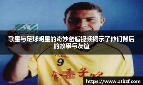 歌星与足球明星的奇妙邂逅视频揭示了他们背后的故事与友谊